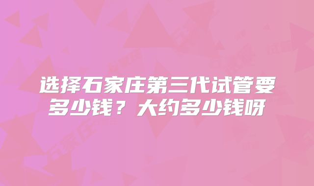 选择石家庄第三代试管要多少钱？大约多少钱呀
