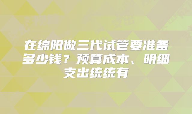 在绵阳做三代试管要准备多少钱？预算成本、明细支出统统有