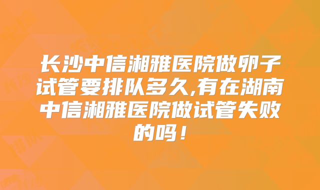 长沙中信湘雅医院做卵子试管要排队多久,有在湖南中信湘雅医院做试管失败的吗！