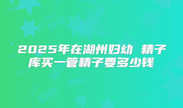 2025年在湖州妇幼 精子库买一管精子要多少钱