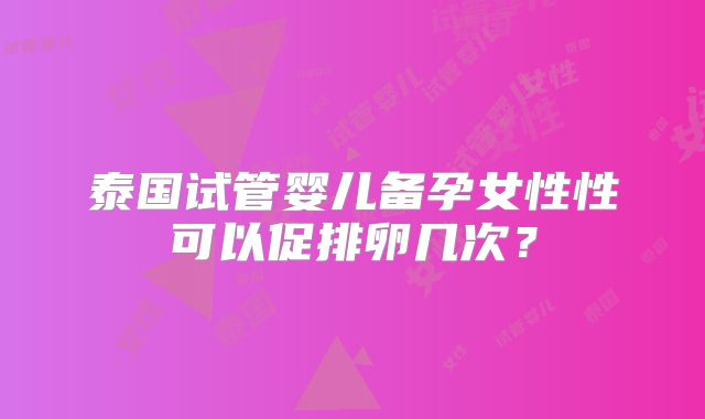 泰国试管婴儿备孕女性性可以促排卵几次？