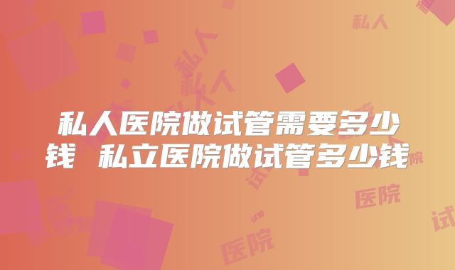 私人医院做试管需要多少钱 私立医院做试管多少钱