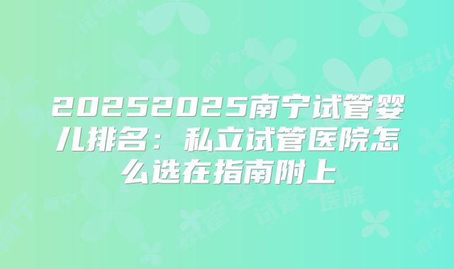 20252025南宁试管婴儿排名：私立试管医院怎么选在指南附上