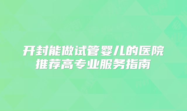 开封能做试管婴儿的医院推荐高专业服务指南