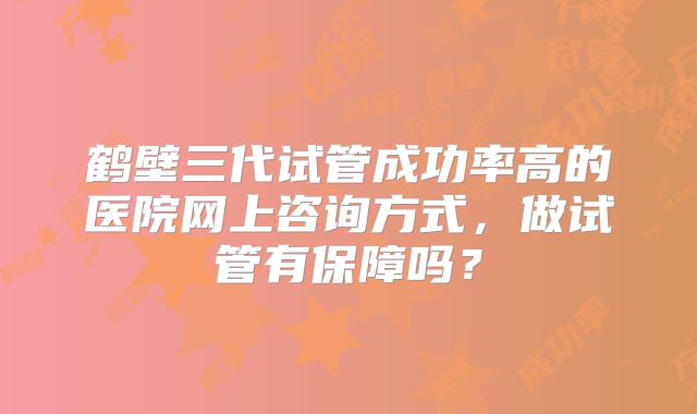 鹤壁三代试管成功率高的医院网上咨询方式，做试管有保障吗？