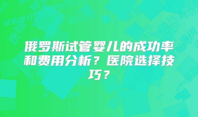 俄罗斯试管婴儿的成功率和费用分析？医院选择技巧？