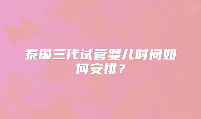 泰国三代试管婴儿时间如何安排？