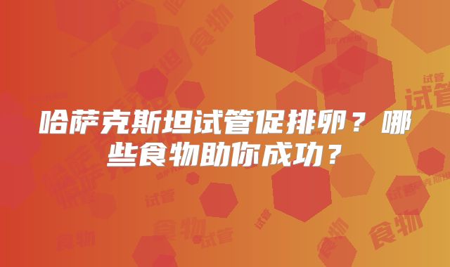 哈萨克斯坦试管促排卵？哪些食物助你成功？