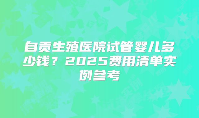自贡生殖医院试管婴儿多少钱？2025费用清单实例参考