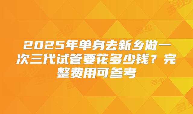 2025年单身去新乡做一次三代试管要花多少钱？完整费用可参考