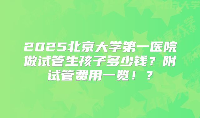 2025北京大学第一医院做试管生孩子多少钱？附试管费用一览！？