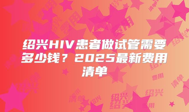绍兴HIV患者做试管需要多少钱？2025最新费用清单