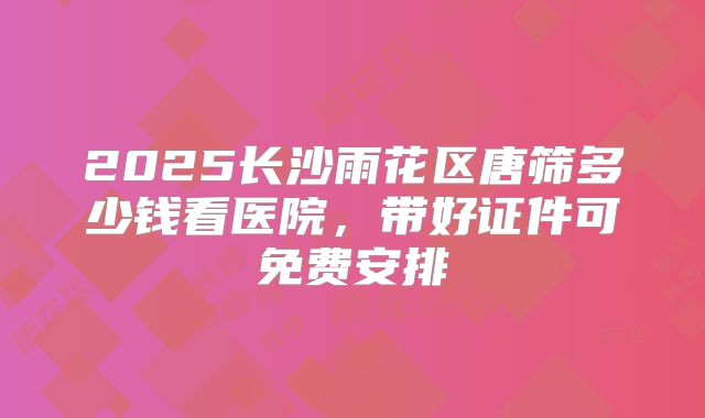 2025长沙雨花区唐筛多少钱看医院,带好证件可免费安排