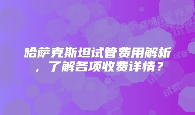 哈萨克斯坦试管费用解析，了解各项收费详情？