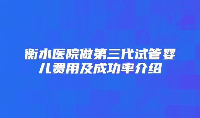 衡水医院做第三代试管婴儿费用及成功率介绍