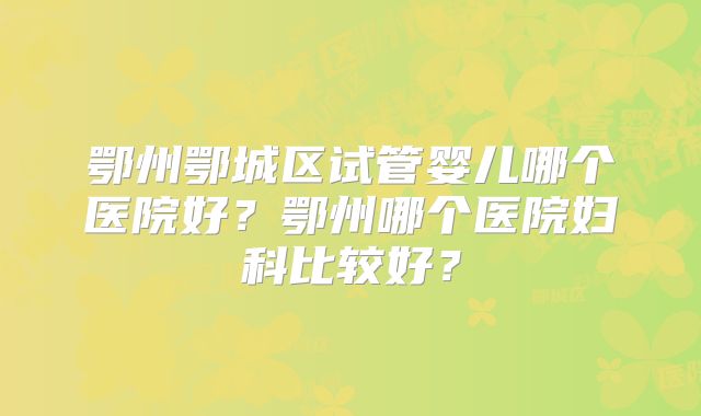 鄂州鄂城区试管婴儿哪个医院好？鄂州哪个医院妇科比较好？