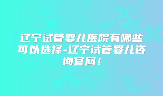 辽宁试管婴儿医院有哪些可以选择-辽宁试管婴儿咨询官网!