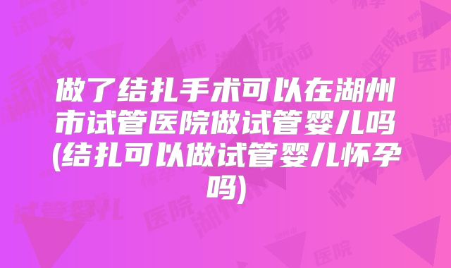 做了结扎手术可以在湖州市试管医院做试管婴儿吗(结扎可以做试管婴儿怀孕吗)