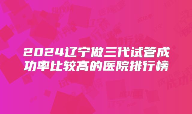 2024辽宁做三代试管成功率比较高的医院排行榜