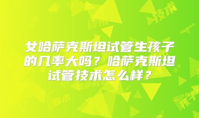 女哈萨克斯坦试管生孩子的几率大吗？哈萨克斯坦试管技术怎么样？