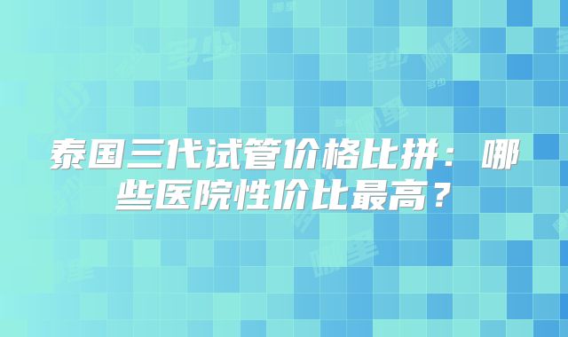 泰国三代试管价格比拼：哪些医院性价比最高？