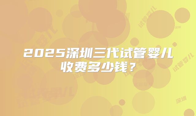 2025深圳三代试管婴儿收费多少钱？