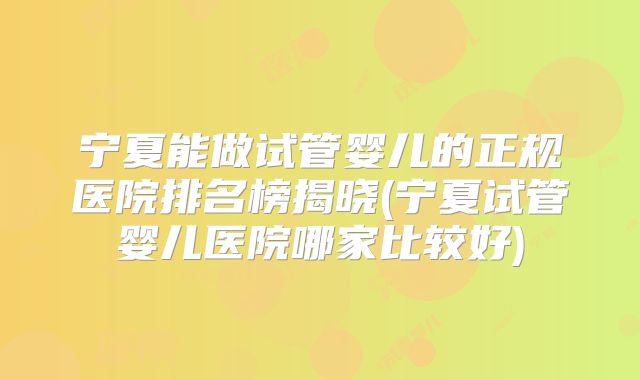 宁夏能做试管婴儿的正规医院排名榜揭晓(宁夏试管婴儿医院哪家比较好)