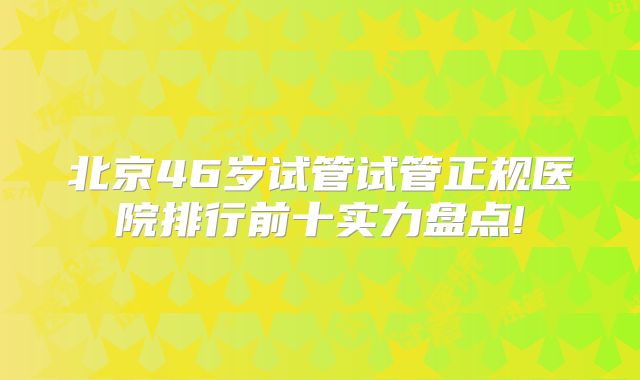 北京46岁试管试管正规医院排行前十实力盘点!