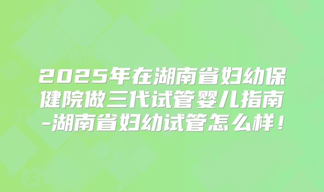 2025年在湖南省妇幼保健院做三代试管婴儿指南-湖南省妇幼试管怎么样!
