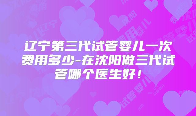 辽宁第三代试管婴儿一次费用多少-在沈阳做三代试管哪个医生好!
