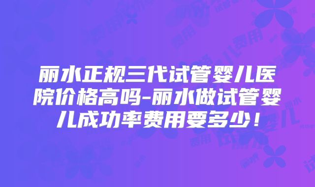 丽水正规三代试管婴儿医院价格高吗-丽水做试管婴儿成功率费用要多少!