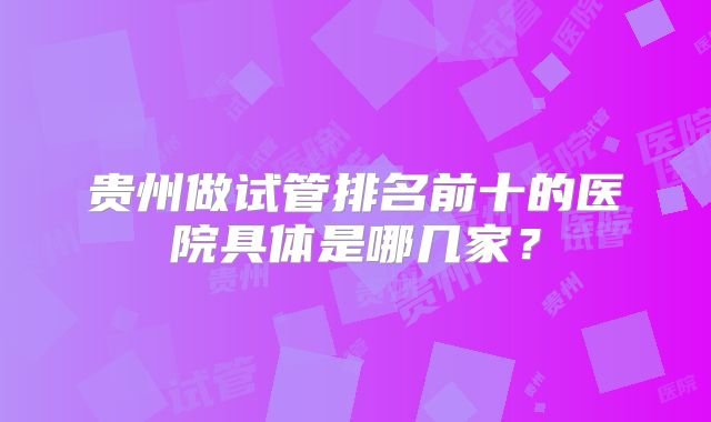 贵州做试管排名前十的医院具体是哪几家？