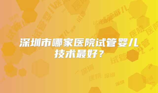 深圳市哪家医院试管婴儿技术最好？