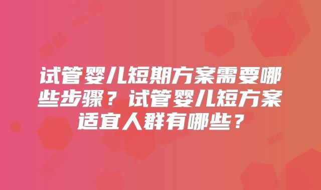 试管婴儿短期方案需要哪些步骤？试管婴儿短方案适宜人群有哪些？