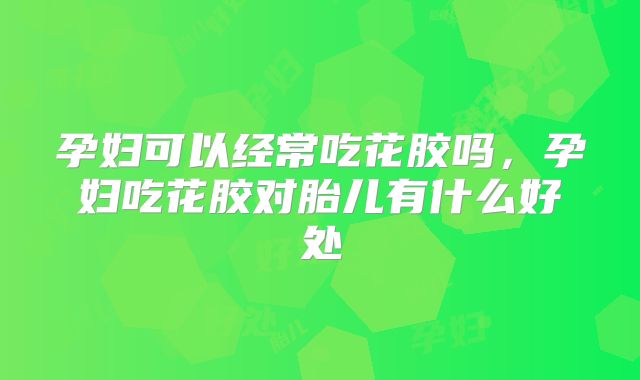孕妇可以经常吃花胶吗，孕妇吃花胶对胎儿有什么好处