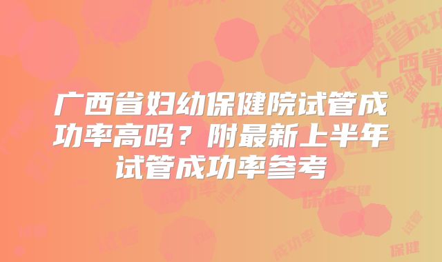 广西省妇幼保健院试管成功率高吗？附最新上半年试管成功率参考