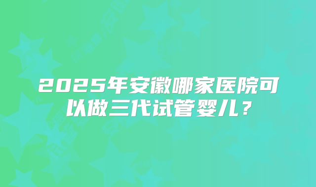 2025年安徽哪家医院可以做三代试管婴儿？
