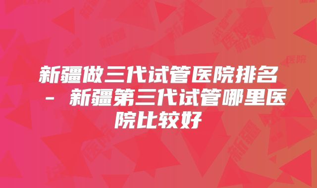 新疆做三代试管医院排名 - 新疆第三代试管哪里医院比较好