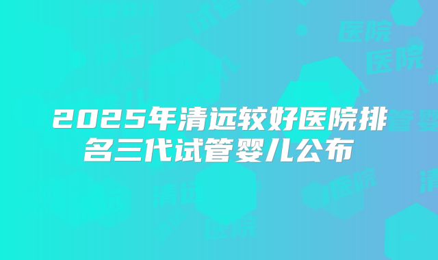 2025年清远较好医院排名三代试管婴儿公布