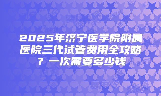 2025年济宁医学院附属医院三代试管费用全攻略？一次需要多少钱