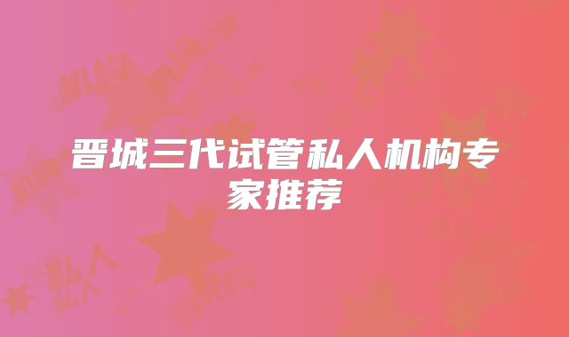 晋城三代试管私人机构专家推荐