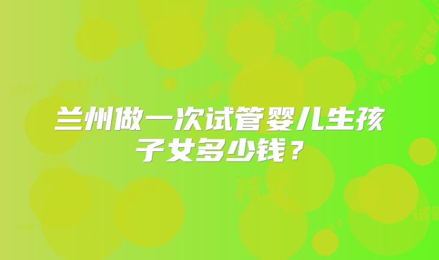 兰州做一次试管婴儿生孩子女多少钱？
