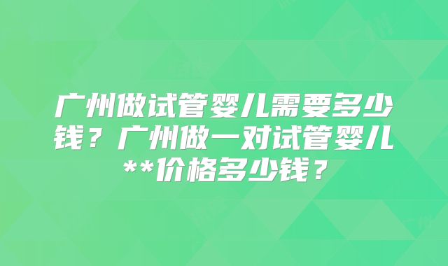 广州做试管婴儿需要多少钱？广州做一对试管婴儿**价格多少钱？