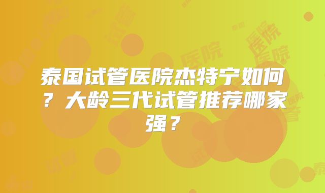 泰国试管医院杰特宁如何？大龄三代试管推荐哪家强？