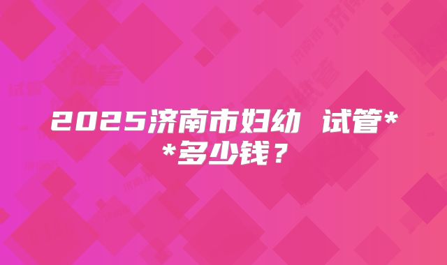 2025济南市妇幼 试管**多少钱?