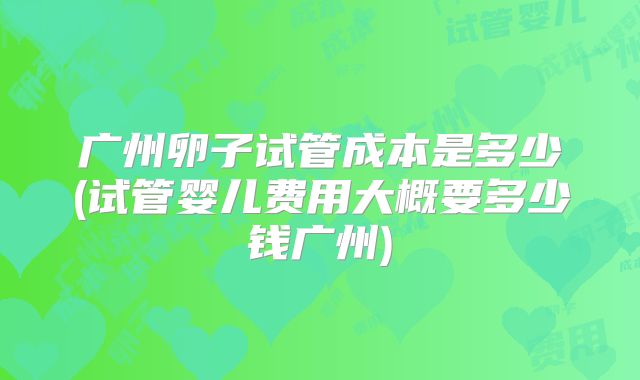 广州卵子试管成本是多少(试管婴儿费用大概要多少钱广州)