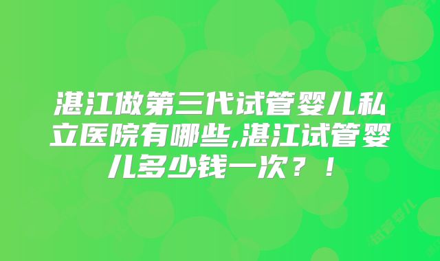 湛江做第三代试管婴儿私立医院有哪些,湛江试管婴儿多少钱一次？！