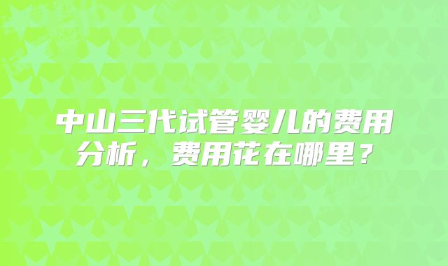 中山三代试管婴儿的费用分析，费用花在哪里？