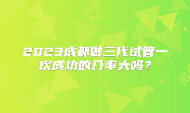 2023成都做三代试管一次成功的几率大吗？