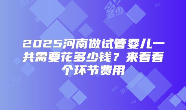 2025河南做试管婴儿一共需要花多少钱?来看看个环节费用